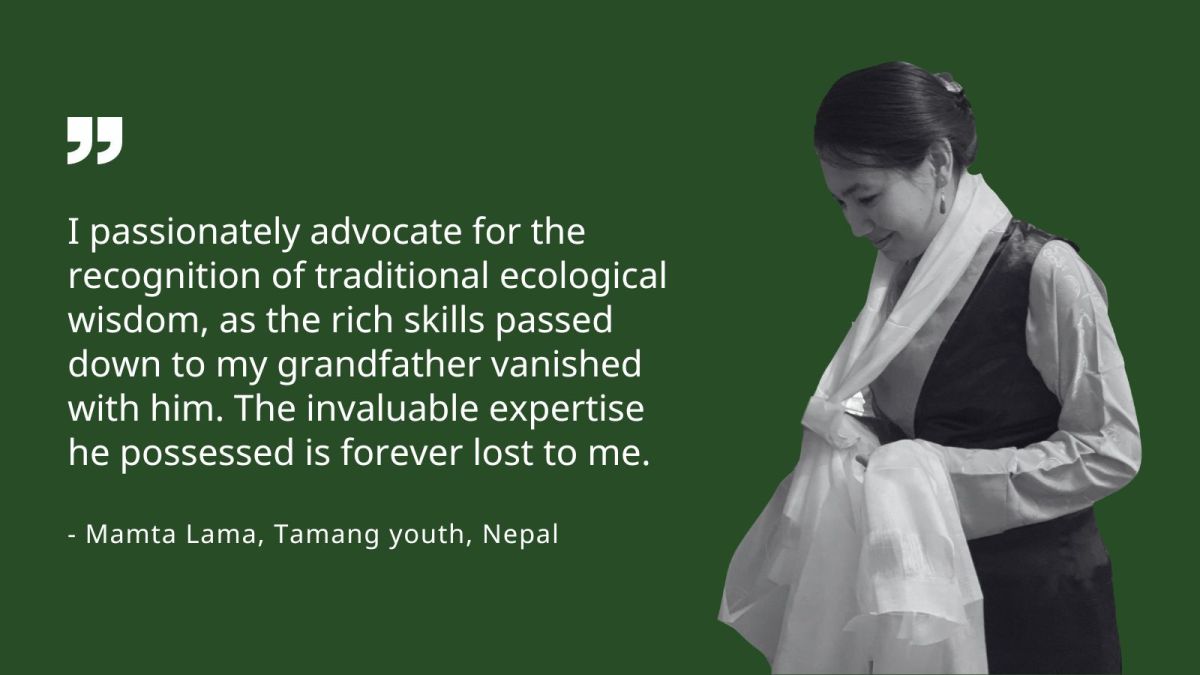 I passionately advocate for the recognition of traditional ecological wisdom, as the rich skills passed down to my grandfather vanished with him. The invaluable expertise he possessed is forever lost to me. - Mamta Lama, Tamang youth, Nepal