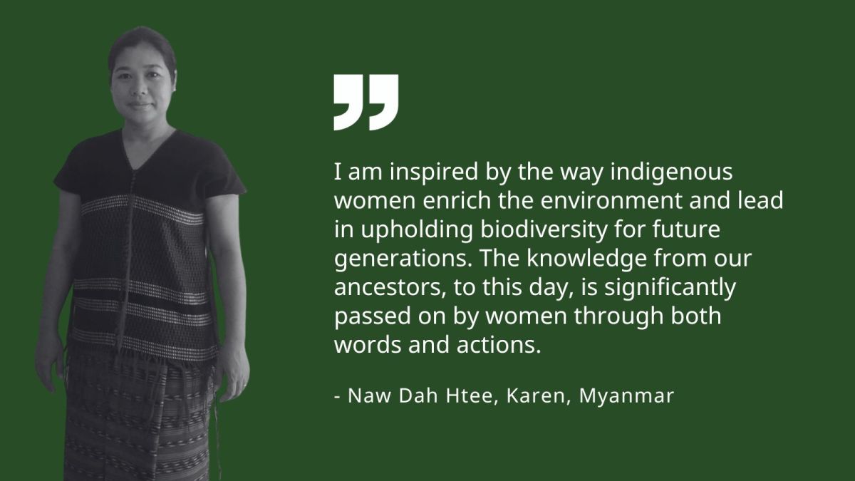 I am inspired by the way indigenous women enrich the environment and lead in upholding biodiversity for future generations. The knowledge from our ancestors to this day, is significantly passed on by women through both words and actions. - Naw Dah Htee, Karen, Myanmar